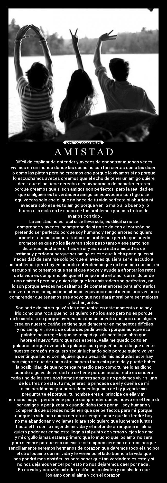 A M I S T A D - Difícil de explicar de entender y aveces de encontrar muchas veces
vivimos en un mundo donde las cosas no son tan ciertas como las dicen
o como las pintan pero no creemos eso porque lo vivamos si no porque
lo escuchamos aveces creemos que el echo de tener un amigo quiere
decir que el no tiene derecho a equivocarse o de cometer errores
porque creemos que si son amigos son perfectos  pero la realidad es
que si alguien es tu verdadero amigo se equivocara con tigo o se
equivocara solo ese el que no hace de tu vida perfecta ni aburrida ni
llevadera solo ese es tu amigo porque ven lo malo a lo bueno y lo
bueno a lo malo no te sacan de tus problemas por solo tratan de
llevarlos con tigo .
La amistad no es fácil si se lleva sola, es difícil si no se
comprende y aveces incomprendida si no se da con el corazón no
pretendo ser perfecto porque soy humano y tengo errores no quiero
prometer que solucionare todos sus problemas pero lo que puedo
prometer es que no los llevaran solos paso tanto y ese tanto nos
distancio mucho error tras error y aun así esta amistad es de
lastimar y perdonar porque ser amigo es ese que lucha por alguien si
necesidad de sentirse solo porque el aveces quisiera ser el escudo a
sus problemas pero hay es cuando entendemos que no tenemos que ser ese
escudo si no tenemos que ser el que apoye y ayude a afrontar los retos
de la vida es comprensible que el tiempo mate el amor con el dolor de
una amistad pero hey quien dijo que las amistades son perfectas , no
lo son porque aveces necesitamos de cometer errores para afrontarlos
con verdaderos amigos necesitamos equivocarnos al menos una ves para
comprender que tenemos ese apoyo que nos dará moral para ser mejores
y luchar juntos.
Son parte de mi ser quizás les demuestre en este momento que soy
frió como una roca que no los quiero o no los amo pero no es porque
no lo sienta si no porque aveces nos damos cuenta que para que alguien
crea en nuestro cariño se tiene que demostrar en momentos difíciles
y no siempre , no es de cobardes pedir perdón porque aunque esa
palabra no arregle lo que se rompió quizás sera la palabra que
habrá el nuevo futuro que nos espera , valla me quedo corto en
palabras porque aveces las palabras son pequeñas para lo que siente
nuestro corazón  no quiero seguir luchando solo porque quiero volver
a sentir que lucho con alguien que a pesar de mis actitudes este hay
con migo se que de una o otra manera todo esta perdido y puede haber
la posibilidad de que no tenga remedio pero como tu me lo as dicho
cuando algo es de verdad no se tiene porque acabar esto es sincero
cada uno de los tres nos hemos demostrado que no podemos vivir si uno
de los tres no esta , tu mujer eres la princesa de el y dueña de mi
alma perdóname por hacer decaer lagrimas de ti y juzgarte sin
preguntarte el porque , tu hombre eres el príncipe de ella y mi
hermano mayor  perdóneme por no comprender que es nuevo en el tema de
ser amigos  y por juzgarlo cuando daba todo por mi  ,soy humano y
comprendí que ustedes no tienen que ser perfectos para mi  porque
aunque la vida nos quiera derrotar siempre sabre que los tendré hay
no me abandonan y yo jamas lo are solo quiero que luchemos juntos
hasta el fin son lo mejor de mi vida y el motor de arranque a mi alma
quiero poder ver como esto llega a tal punto de vernos viejos los amo
y mi orgullo jamas estará primero que lo mucho que los amo  no sera
para siempre porque eso no existe ni tampoco seremos eternos porque
sencillamente seremos hermanos de corazón que daremos todo el uno por
el otro los amo con mi vida y le veremos el lado bueno a la vida que
nos pondrá mas obstáculos para saber que tan verdadero es esto y si
no nos dejamos vencer por esto no nos dejaremos caer por nada .
En mi vida y corazón ustedes están no lo olviden y no olviden que
los amo con el alma y con el corazon.