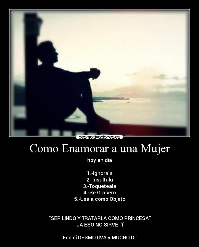 Como Enamorar a una Mujer - hoy en dia

1.-Ignorala
2.-Insultala
3.-Toqueteala
4.-Se Grosero
5.-Usala como Objeto


SER LINDO Y TRATARLA COMO PRINCESA
 JA ESO NO SIRVE :(

Eso si DESMOTIVA y MUCHO D: