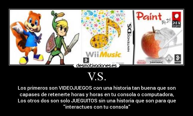 V.S. - Los primeros son VIDEOJUEGOS con una historia tan buena que son
capases de retenerte horas y horas en tu consola o computadora,
Los otros dos son solo JUEGUITOS sin una historia que son para que
interactues con tu consola