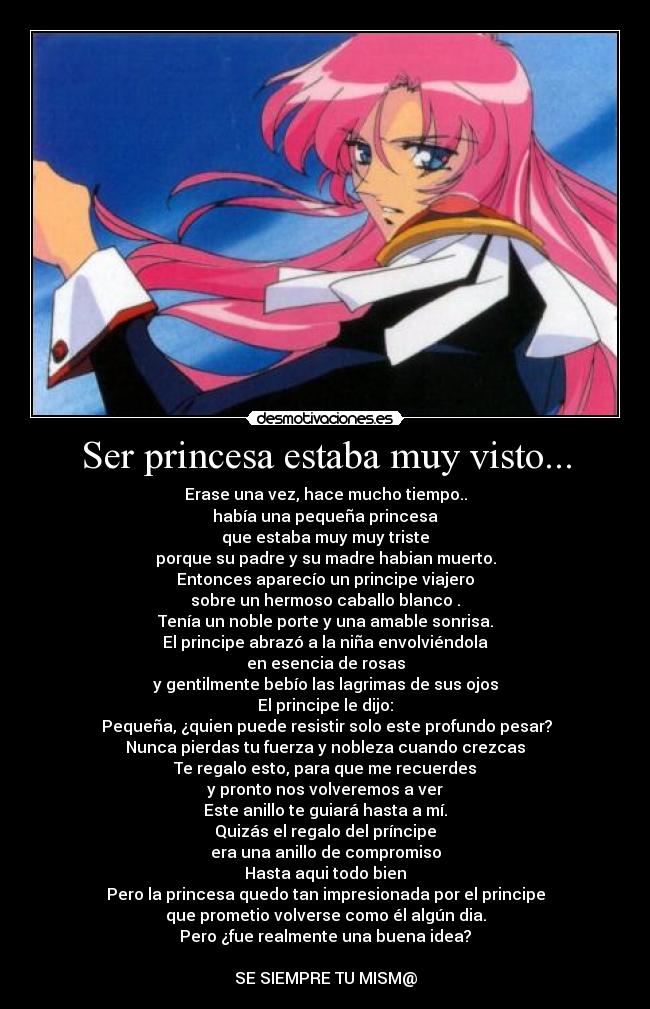 Ser princesa estaba muy visto... - Erase una vez, hace mucho tiempo..
había una pequeña princesa
que estaba muy muy triste
porque su padre y su madre habian muerto.
Entonces aparecío un principe viajero
sobre un hermoso caballo blanco
.
Tenía un noble porte y una amable sonrisa.
El principe abrazó a la niña envolviéndola
en esencia de rosas
y gentilmente bebío las lagrimas de sus ojos
El principe le dijo:
Pequeña, ¿quien puede resistir solo este profundo pesar?
Nunca pierdas tu fuerza y nobleza cuando crezcas
Te regalo esto, para que me recuerdes
y pronto nos volveremos a ver
Este anillo te guiará hasta a mí.
Quizás el regalo del príncipe
era una anillo de compromiso
Hasta aqui
todo bien
Pero la princesa quedo tan impresionada por el principe
que prometio volverse como él algún dia.
Pero ¿fue realmente una buena idea?
SE SIEMPRE TU MISM@