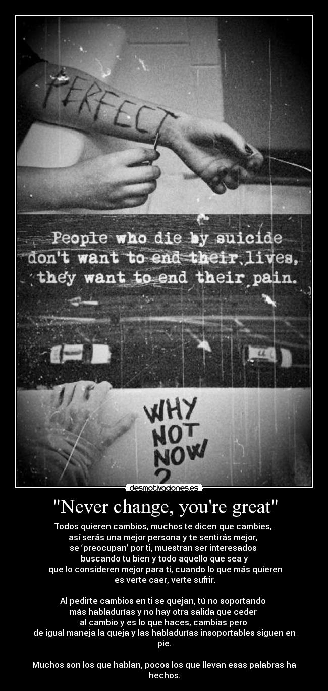 Never change, youre great - Todos quieren cambios, muchos te dicen que cambies,
así serás una mejor persona y te sentirás mejor,
se ‘preocupan’ por ti, muestran ser interesados
buscando tu bien y todo aquello que sea y
que lo consideren mejor para ti, cuando lo que más quieren
es verte caer, verte sufrir.
Al pedirte cambios en ti se quejan, tú no soportando
más habladurías y no hay otra salida que ceder
al cambio y es lo que haces, cambias pero
de igual maneja la queja y las habladurías insoportables siguen en pie.
Muchos son los que hablan, pocos los que llevan esas palabras ha hechos.