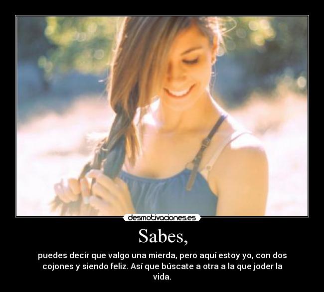 Sabes, - puedes decir que valgo una mierda, pero aquí estoy yo, con dos
cojones y siendo feliz. Así que búscate a otra a la que joder la
vida.