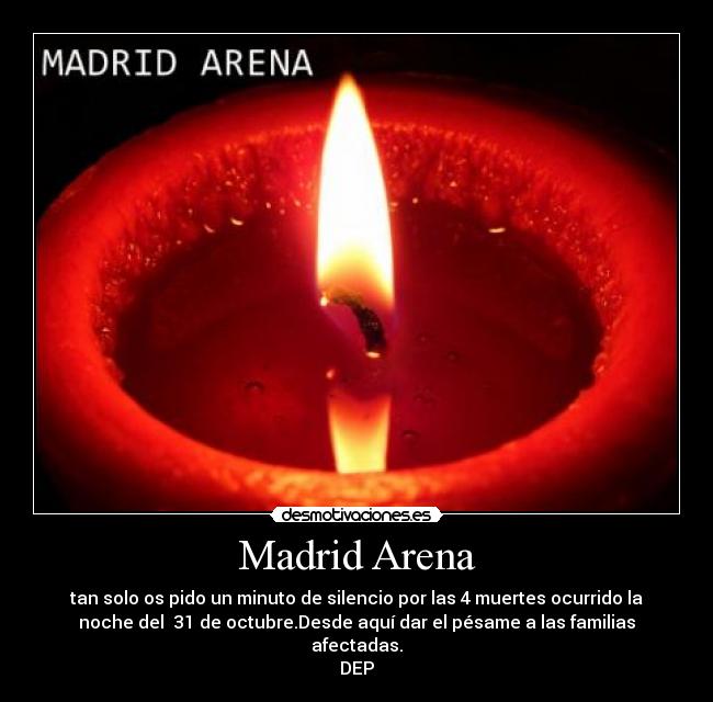 Madrid Arena - tan solo os pido un minuto de silencio por las 4 muertes ocurrido la
noche del 31 de octubre.Desde aquí dar el pésame a las familias
afectadas.
DEP