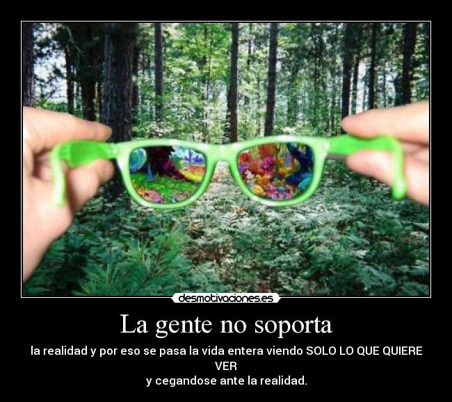 La gente no soporta - la realidad y por eso se pasa la vida entera viendo SOLO LO QUE QUIERE VER
y cegandose ante la realidad.
