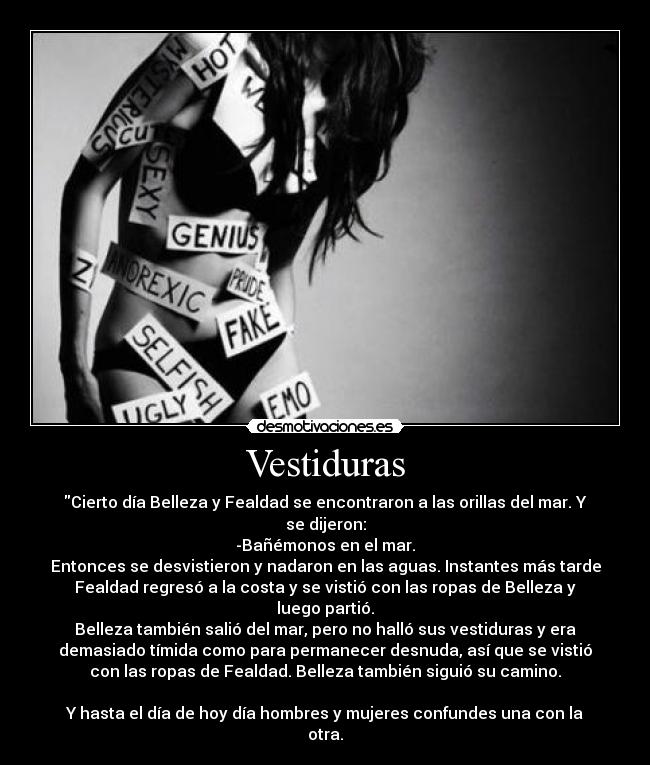 Vestiduras - Cierto día Belleza y Fealdad se encontraron a las orillas del mar. Y
se dijeron:
-Bañémonos en el mar.
Entonces se desvistieron y nadaron en las aguas. Instantes más tarde
Fealdad regresó a la costa y se vistió con las ropas de Belleza y
luego partió.
Belleza también salió del mar, pero no halló sus vestiduras y era
demasiado tímida como para permanecer desnuda, así que se vistió
con las ropas de Fealdad. Belleza también siguió su camino.

Y hasta el día de hoy día hombres y mujeres confundes una con la
otra.