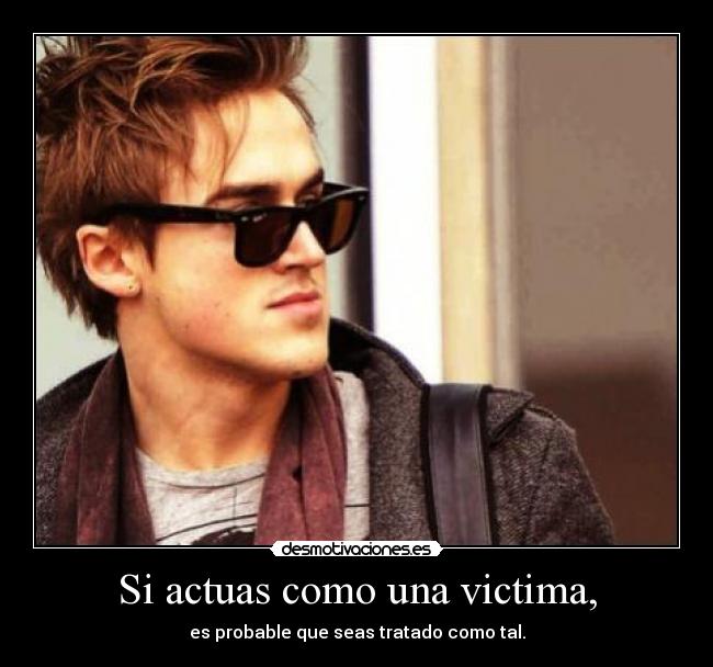 Si actuas como una victima, - es probable que seas tratado como tal.