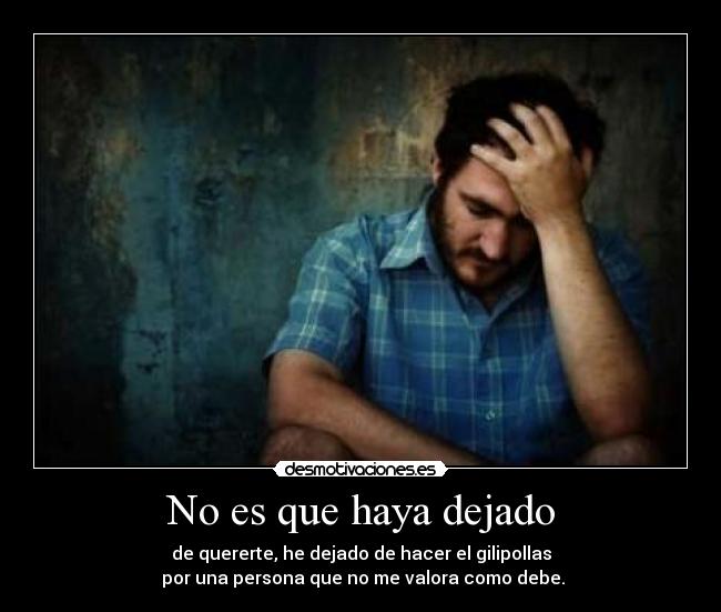 No es que haya dejado - de quererte, he dejado de hacer el gilipollas
por una persona que no me valora como debe.