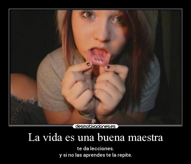 La vida es una buena maestra - te da lecciones.
y si no las aprendes te la repite.
