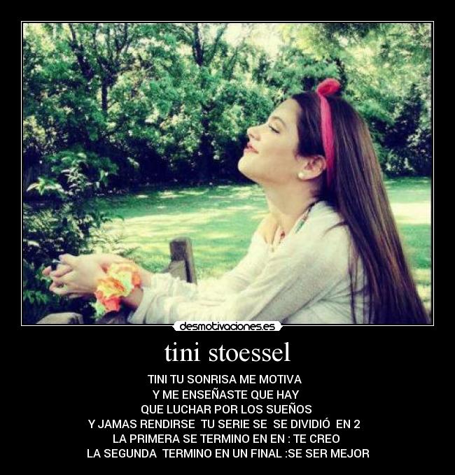 tini stoessel - TINI TU SONRISA ME MOTIVA  
Y ME ENSEÑASTE QUE HAY 
QUE LUCHAR POR LOS SUEÑOS 
Y JAMAS RENDIRSE  TU SERIE SE  SE DIVIDIÓ  EN 2  
LA PRIMERA SE TERMINO EN EN : TE CREO 
LA SEGUNDA  TERMINO EN UN FINAL :SE SER MEJOR