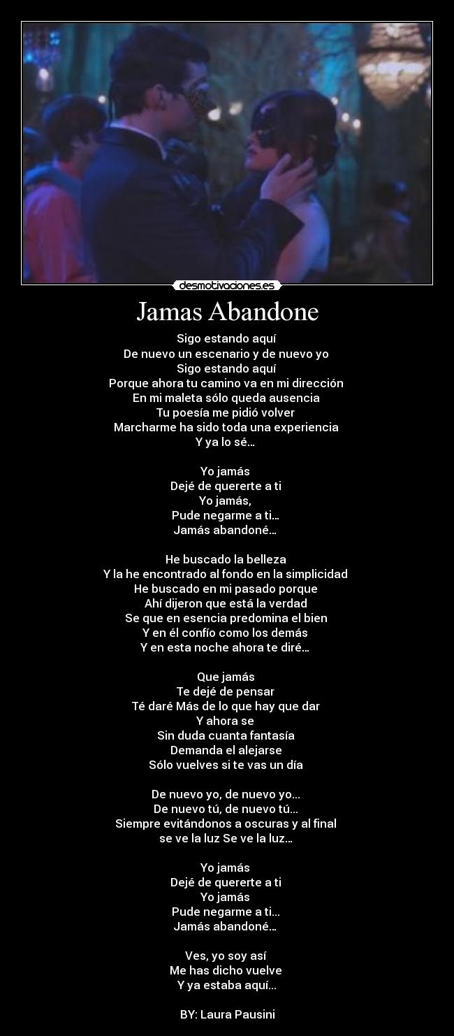 Jamas Abandone - Sigo estando aquí 
De nuevo un escenario y de nuevo yo 
Sigo estando aquí 
Porque ahora tu camino va en mi dirección 
En mi maleta sólo queda ausencia 
Tu poesía me pidió volver 
Marcharme ha sido toda una experiencia 
Y ya lo sé… 

Yo jamás 
Dejé de quererte a ti 
Yo jamás, 
Pude negarme a ti… 
Jamás abandoné… 

He buscado la belleza 
Y la he encontrado al fondo en la simplicidad 
He buscado en mi pasado porque 
Ahí dijeron que está la verdad 
Se que en esencia predomina el bien 
Y en él confío como los demás 
Y en esta noche ahora te diré… 

Que jamás 
Te dejé de pensar 
Té daré Más de lo que hay que dar 
Y ahora se 
Sin duda cuanta fantasía 
Demanda el alejarse 
Sólo vuelves si te vas un día 

De nuevo yo, de nuevo yo... 
De nuevo tú, de nuevo tú... 
Siempre evitándonos a oscuras y al final 
se ve la luz Se ve la luz… 

Yo jamás 
Dejé de quererte a ti 
Yo jamás 
Pude negarme a ti... 
Jamás abandoné… 

Ves, yo soy así 
Me has dicho vuelve 
Y ya estaba aquí...

BY: Laura Pausini