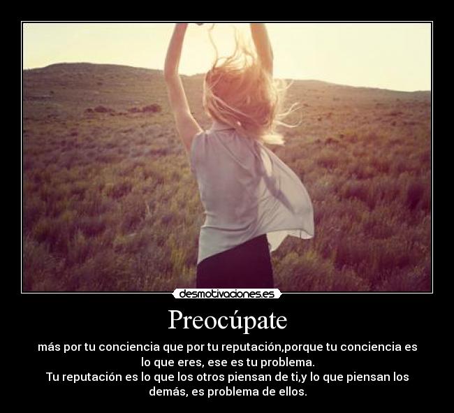 Preocúpate - más por tu conciencia que por tu reputación,porque tu conciencia es
lo que eres, ese es tu problema.
Tu reputación es lo que los otros piensan de ti,y lo que piensan los
demás, es problema de ellos.