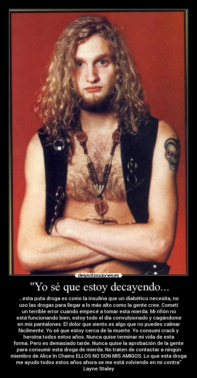 Yo sé que estoy decayendo... - ...esta puta droga es como la insulina que un diabético necesita, no
uso las drogas para llegar a lo más alto como la gente cree. Cometí
un terrible error cuando empecé a tomar esta mierda. Mi riñón no
está funcionando bien, estoy todo el día convulsionado y cagándome
en mis pantalones. El dolor que siento es algo que no puedes calmar
fácilmente. Yo sé que estoy cerca de la muerte. Yo consumí crack y
heroína todos estos años. Nunca quise terminar mi vida de esta
forma. Pero es demasiado tarde. Nunca quise la aprobación de la gente
para consumir esta droga de mierda. No traten de contactar a ningún
miembro de Alice In Chains ELLOS NO SON MIS AMIGOS. Lo que esta droga
me ayudo todos estos años ahora se me está volviendo en mi contra
Layne Staley