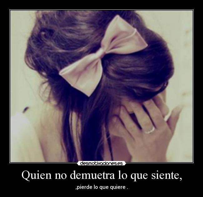 Quien no demuetra lo que siente, - ,pierde lo que quiere .