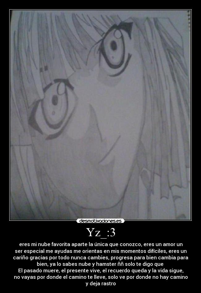 Yz_:3 - eres mi nube favorita aparte la única que conozco, eres un amor un
ser especial me ayudas me orientas en mis momentos difíciles, eres un
cariño gracias por todo nunca cambies, progresa para bien cambia para
bien, ya lo sabes nube y hamster ññ solo te digo que
El pasado muere, el presente vive, el recuerdo queda y la vida sigue,
no vayas por donde el camino te lleve, solo ve por donde no hay camino
y deja rastro