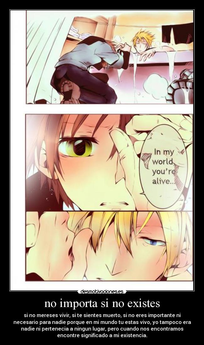 no importa si no existes - si no mereses vivir, si te sientes muerto, si no eres importante ni
necesario para nadie porque en mi mundo tu estas vivo, yo tampoco era
nadie ni pertenecia a ningun lugar, pero cuando nos encontramos
encontre significado a mi existencia.