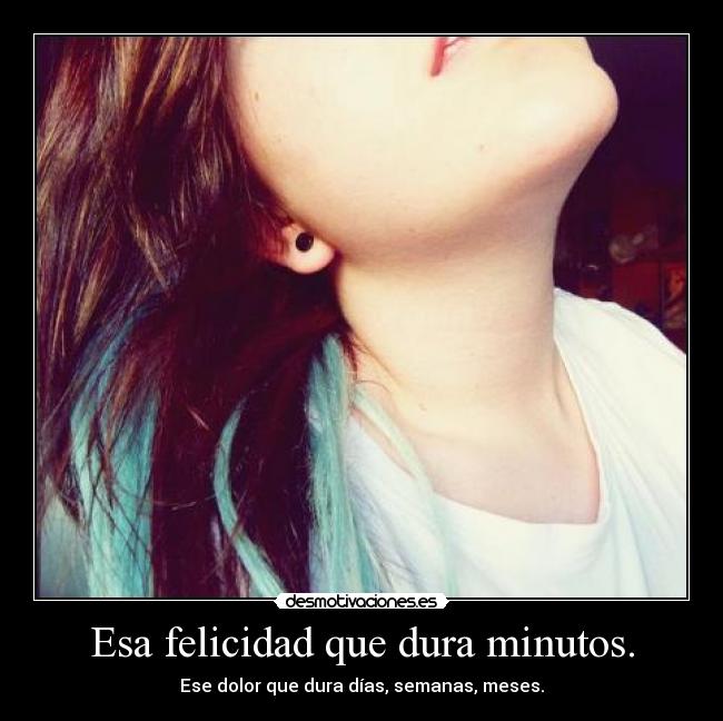 Esa felicidad que dura minutos. - Ese dolor que dura días, semanas, meses.