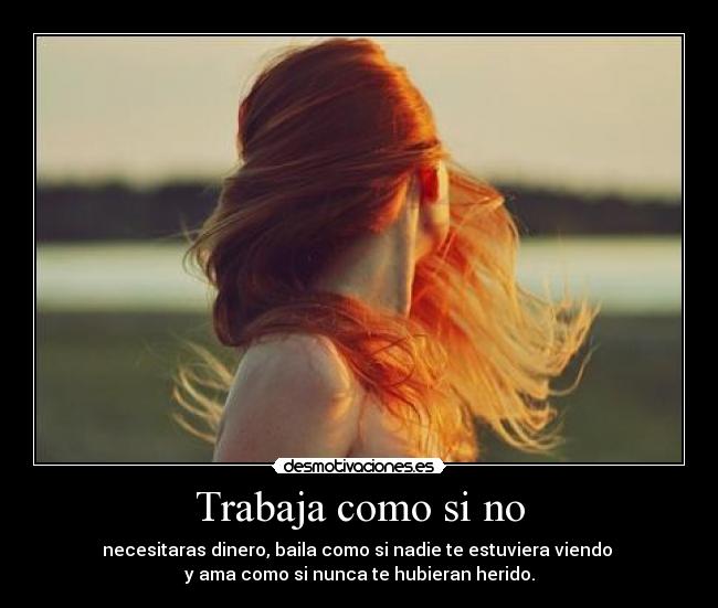 Trabaja como si no - necesitaras dinero, baila como si nadie te estuviera viendo 
y ama como si nunca te hubieran herido.