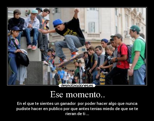 Ese momento.. - En el que te sientes un ganador por poder hacer algo que nunca
pudiste hacer en publico por que antes tenias miedo de que se te
rieran de ti ...