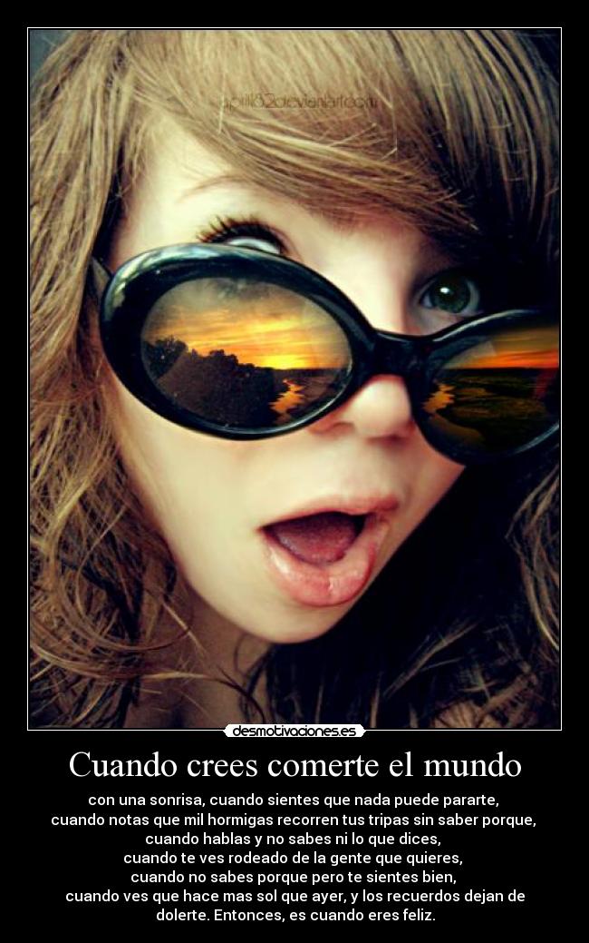 Cuando crees comerte el mundo - con una sonrisa, cuando sientes que nada puede pararte,
cuando notas que mil hormigas recorren tus tripas sin saber porque,
cuando hablas y no sabes ni lo que dices,
cuando te ves rodeado de la gente que quieres,
cuando no sabes porque pero te sientes bien,
cuando ves que hace mas sol que ayer, y los recuerdos dejan de
dolerte. Entonces, es cuando eres feliz.