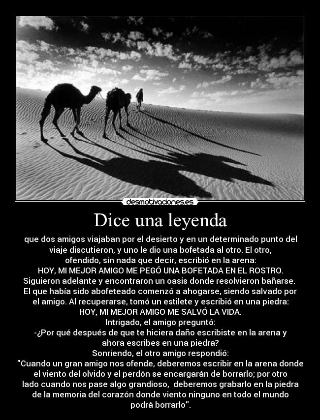 Dice una leyenda - que dos amigos viajaban por el desierto y en un determinado punto del
viaje discutieron, y uno le dio una bofetada al otro. El otro,
ofendido, sin nada que decir, escribió en la arena:
HOY, MI MEJOR AMIGO ME PEGÓ UNA BOFETADA EN EL ROSTRO.
Siguieron adelante y encontraron un oasis donde resolvieron bañarse. 
El que había sido abofeteado comenzó a ahogarse, siendo salvado por
el amigo. Al recuperarse, tomó un estilete y escribió en una piedra:
HOY, MI MEJOR AMIGO ME SALVÓ LA VIDA.
Intrigado, el amigo preguntó:
-¿Por qué después de que te hiciera daño escribiste en la arena y
ahora escribes en una piedra?
Sonriendo, el otro amigo respondió:
Cuando un gran amigo nos ofende, deberemos escribir en la arena donde
el viento del olvido y el perdón se encargarán de borrarlo; por otro
lado cuando nos pase algo grandioso,  deberemos grabarlo en la piedra
de la memoria del corazón donde viento ninguno en todo el mundo
podrá borrarlo.
