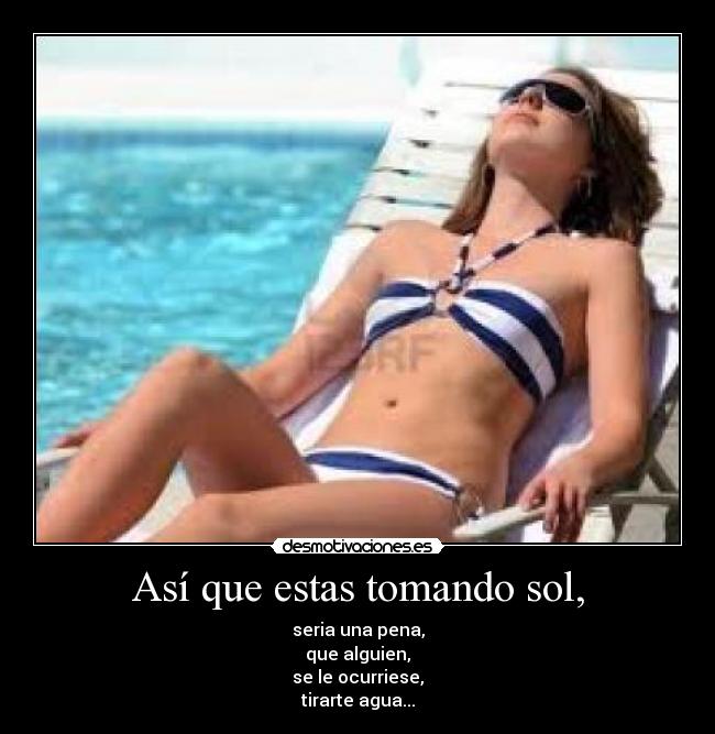 Así que estas tomando sol, - seria una pena,
que alguien,
se le ocurriese,
tirarte agua...