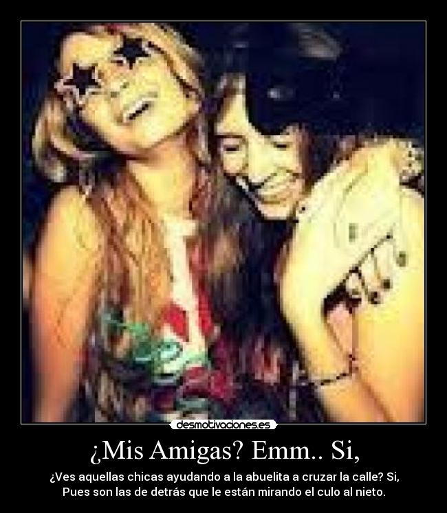 ¿Mis Amigas? Emm.. Si, - ¿Ves aquellas chicas ayudando a la abuelita a cruzar la calle? Si,
Pues son las de detrás que le están mirando el culo al nieto.