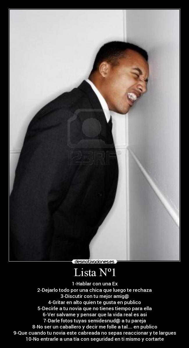 Lista Nº1 - 1-Hablar con una Ex
2-Dejarlo todo por una chica que luego te rechaza
3-Discutir con tu mejor amig@
4-Gritar en alto quien te gusta en publico
5-Decirle a tu novia que no tienes tiempo para ella
6-Ver salvame y pensar que la vida real es asi
7-Darle fotos tuyas semidesnud@ a tu pareja
8-No ser un caballero y decir me folle a tal.... en publico
9-Que cuando tu novia este cabreada no sepas reaccionar y te largues
10-No entrarle a una tía con seguridad en ti mismo y cortarte