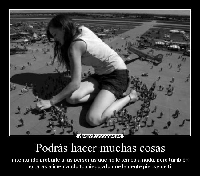 Podrás hacer muchas cosas - intentando probarle a las personas que no le temes a nada, pero también
estarás alimentando tu miedo a lo que la gente piense de ti.