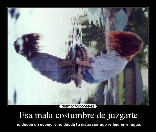 Esa mala costumbre de juzgarte - no desde un espejo, sino desde tu distorsionado reflejo en el agua.