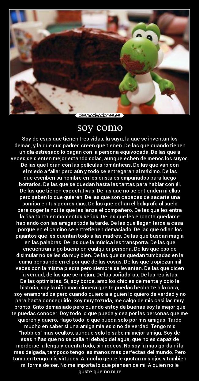 soy como - Soy de esas que tienen tres vidas; la suya, la que se inventan los
demás, y la que sus padres creen que tienen. De las que cuando tienen
un día estresado lo pagan con la persona equivocada. De las que a
veces se sienten mejor estando solas, aunque echen de menos los suyos.
De las que lloran con las películas románticas. De las que van con
el miedo a fallar pero aún y todo se entregaran al máximo. De las
que escriben su nombre en los cristales empañados para luego
borrarlos. De las que se quedan hasta las tantas para hablar con él.
De las que tienen expectativas. De las que no se entienden ni ellas
pero saben lo que quieren. De las que son capaces de sacarte una
sonrisa en tus peores días. De las que echan el bolígrafo al suelo
para coger la notita que les lanza el compañero. De las que les entra
la risa tonta en momentos serios. De las que les encanta quedarse
hablando con las amigas toda la tarde. De las que llegan tarde a casa
porque en el camino se entretienen demasiado. De las que odian los
pajaritos que les cuentan todo a las madres. De las que buscan magia
en las palabras. De las que la música les transporta. De las que
encuentran algo bueno en cualquier persona. De las que eso de
disimular no se les da muy bien. De las que se quedan tumbadas en la
cama pensando en el por qué de las cosas. De las que tropiezan mil
veces con la misma piedra pero siempre se levantan. De las que dicen
la verdad, de las que se mojan. De las soñadoras. De las realistas.
De las optimistas. Si, soy borde, amo los chicles de menta y odio la
historia, soy la niña más sincera que te puedas hecharte a la cara,
soy enamoradiza pero cuando quiero a alguien lo quiero de verdad y no
para hasta conseguirlo. Soy muy tozuda, me salgo de mis casillas muy
pronto. Grito demasiado pero cuando estoy de buenas soy la mejor que
te puedas conocer. Doy todo lo que pueda y sea por las personas que me
quieren y quiero. Hago todo lo que pueda solo por mis amigas. Tardo
mucho en saber si una amiga mia es o no de verdad. Tengo mis
“hobbies” mas ocultos, aunque solo lo sabe mi mejor amiga. Soy de
esas niñas que no se calla ni debajo del agua, que no es capaz de
morderse la lengu y cuenta todo, sin rodeos. No soy la mas gorda ni la
mas delgada, tampoco tengo las manos mas perfectas del mundo. Pero
tambien tengo mis virtudes. A mucha gente le gustan mis ojos y tambien
mi forma de ser. No me importa lo que piensen de mi. A quien no le
guste que no mire