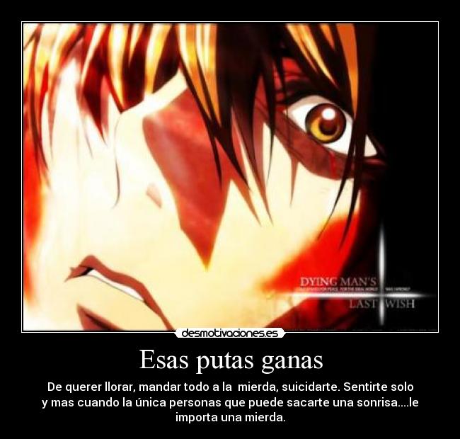 Esas putas ganas - De querer llorar, mandar todo a la mierda, suicidarte. Sentirte solo
y mas cuando la única personas que puede sacarte una sonrisa....le
importa una mierda.