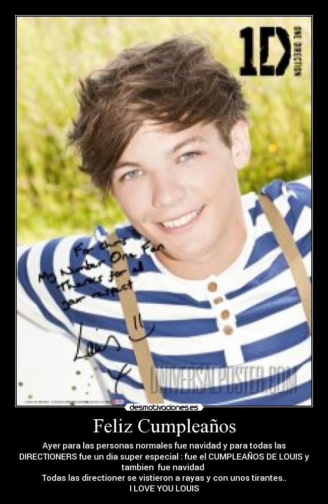 Feliz Cumpleaños - Ayer para las personas normales fue navidad y para todas las
DIRECTIONERS fue un dia super especial : fue el CUMPLEAÑOS DE LOUIS y
tambien fue navidad
Todas las directioner se vistieron a rayas y con unos tirantes..
I LOVE YOU LOUIS