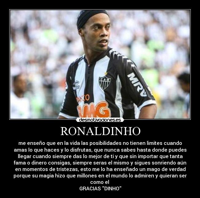 RONALDINHO - me enseño que en la vida las posibilidades no tienen limites cuando
amas lo que haces y lo disfrutas, que nunca sabes hasta donde puedes
llegar cuando siempre das lo mejor de ti y que sin importar que tanta
fama o dinero consigas, siempre seras el mismo y sigues sonriendo aún
en momentos de tristezas, esto me lo ha enseñado un mago de verdad
porque su magia hizo que millones en el mundo lo admiren y quieran ser
como el
GRACIAS DINHO