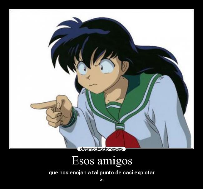 Esos amigos - que nos enojan a tal punto de casi explotar
>.