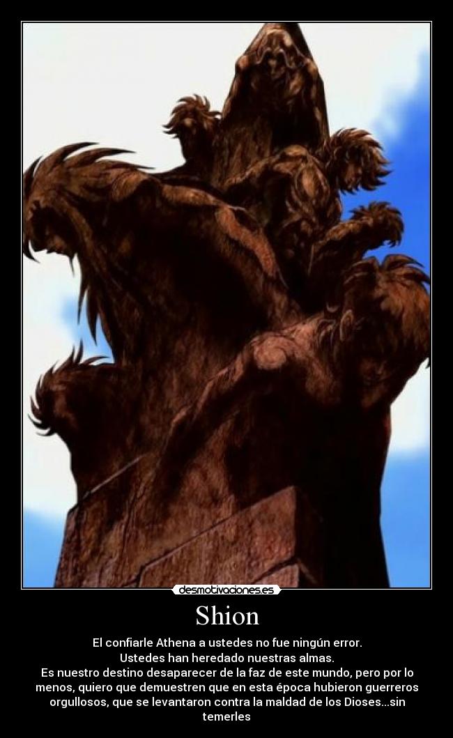 Shion - El confiarle Athena a ustedes no fue ningún error.
Ustedes han heredado nuestras almas.
Es nuestro destino desaparecer de la faz de este mundo, pero por lo
menos, quiero que demuestren que en esta época hubieron guerreros
orgullosos, que se levantaron contra la maldad de los Dioses...sin
temerles