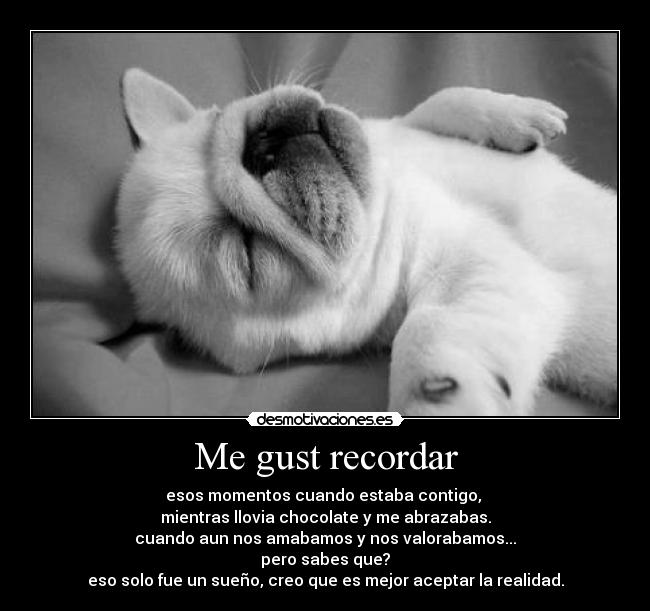 Me gust recordar - esos momentos cuando estaba contigo,
mientras llovia chocolate y me abrazabas.
cuando aun nos amabamos y nos valorabamos...
pero sabes que?
eso solo fue un sueño, creo que es mejor aceptar la realidad.