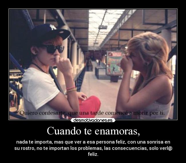 Cuando te enamoras, - nada te importa, mas que ver a esa persona feliz, con una sonrisa en
su rostro, no te importan los problemas, las consecuencias, solo verl@
feliz.