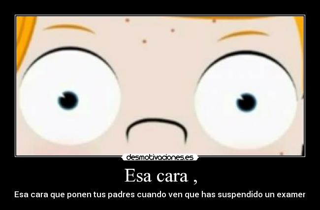 Esa cara , - Esa cara que ponen tus padres cuando ven que has suspendido un examen