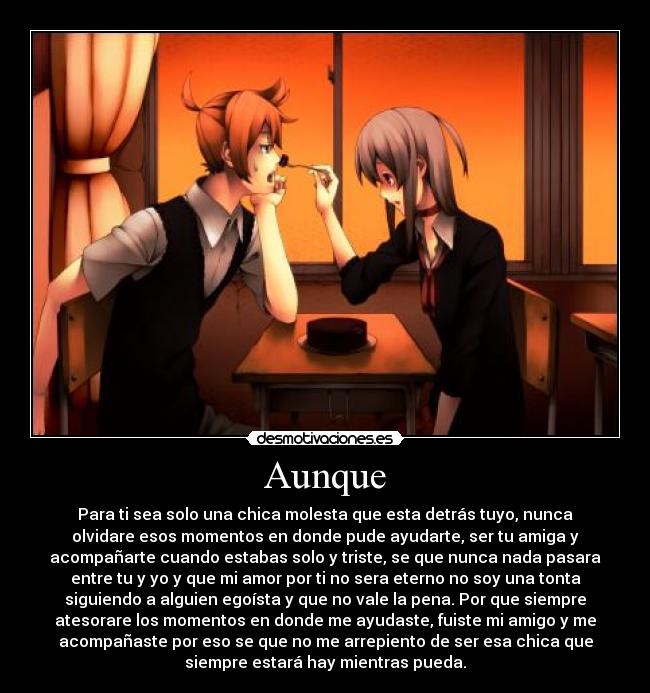 Aunque - Para ti sea solo una chica molesta que esta detrás tuyo, nunca
olvidare esos momentos en donde pude ayudarte, ser tu amiga y
acompañarte cuando estabas solo y triste, se que nunca nada pasara
entre tu y yo y que mi amor por ti no sera eterno no soy una tonta
siguiendo a alguien egoísta y que no vale la pena. Por que siempre
atesorare los momentos en donde me ayudaste, fuiste mi amigo y me
acompañaste por eso se que no me arrepiento de ser esa chica que
siempre estará hay mientras pueda.