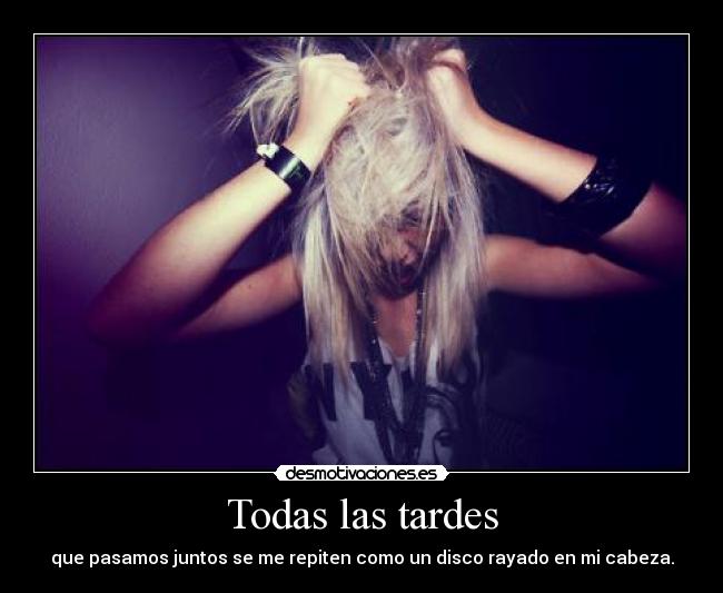 Todas las tardes - que pasamos juntos se me repiten como un disco rayado en mi cabeza.