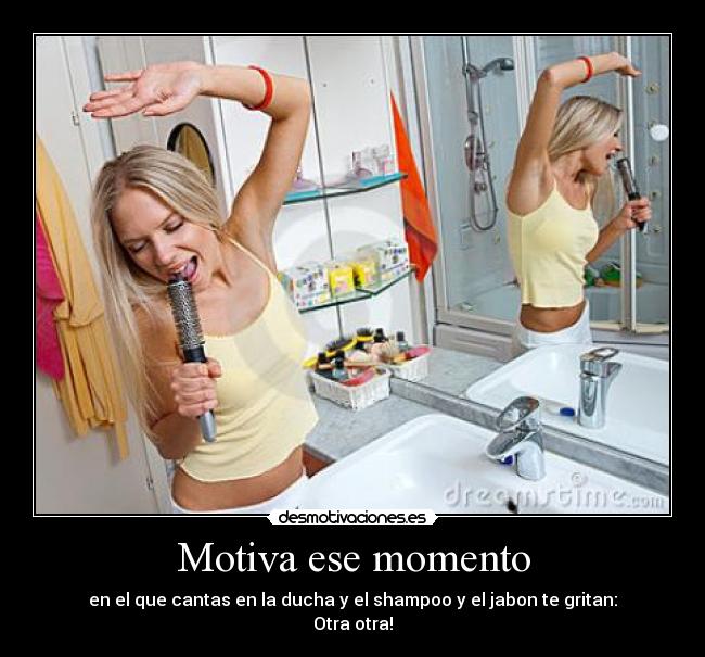 Motiva ese momento - en el que cantas en la ducha y el shampoo y el jabon te gritan:
Otra otra!