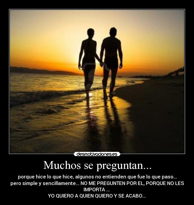 Muchos se preguntan... - porque hice lo que hice, algunos no entienden que fue lo que paso...
pero simple y sencillamente... NO ME PREGUNTEN POR EL, PORQUE NO LES
IMPORTA ...
YO QUIERO A QUIEN QUIERO Y SE ACABO...
