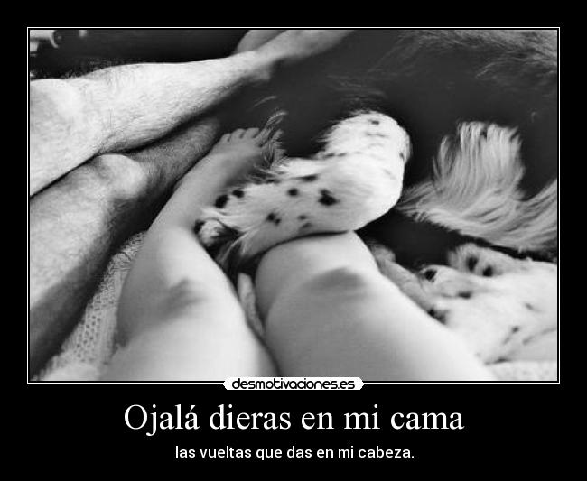 Ojalá dieras en mi cama - las vueltas que das en mi cabeza.