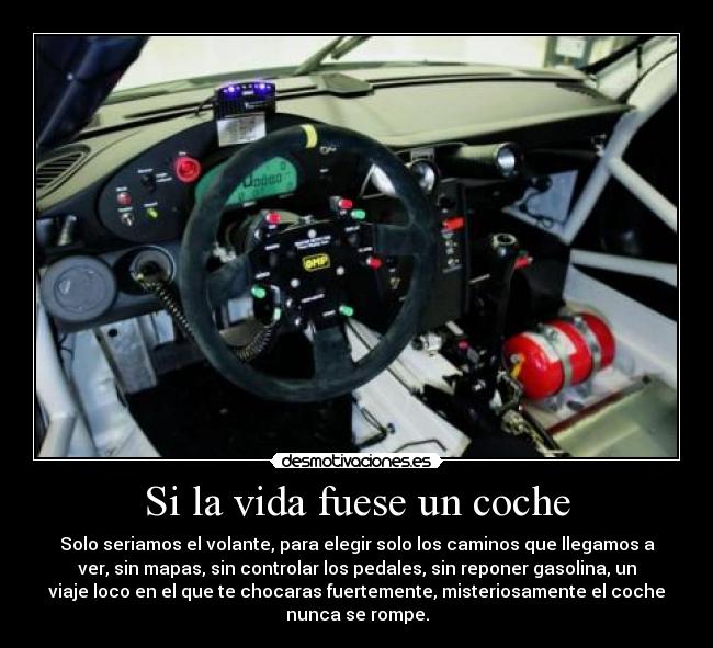 Si la vida fuese un coche - Solo seriamos el volante, para elegir solo los caminos que llegamos a
ver, sin mapas, sin controlar los pedales, sin reponer gasolina, un
viaje loco en el que te chocaras fuertemente, misteriosamente el coche
nunca se rompe.