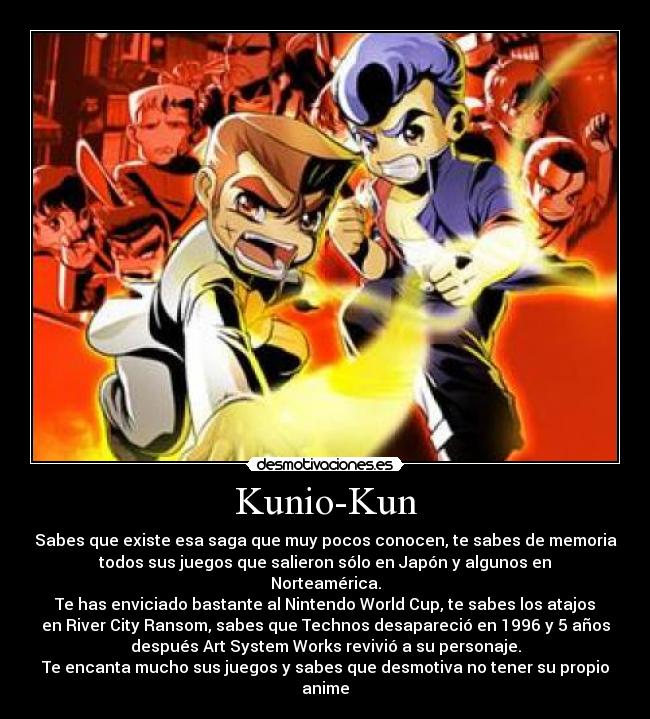 Kunio-Kun - Sabes que existe esa saga que muy pocos conocen, te sabes de memoria
todos sus juegos que salieron sólo en Japón y algunos en
Norteamérica.
Te has enviciado bastante al Nintendo World Cup, te sabes los atajos
en River City Ransom, sabes que Technos desapareció en 1996 y 5 años
después Art System Works revivió a su personaje.
Te encanta mucho sus juegos y sabes que desmotiva no tener su propio
anime