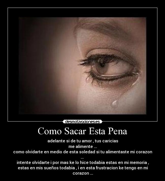 Como Sacar Esta Pena - adelante si de tu amor , tus caricias
me alimente ...
como olvidarte en medio de esta soledad si tu alimentaste mi corazon
...
intente olvidarte i por mas ke lo hice todabia estas en mi memoria ,
estas en mis sueños todabia , i en esta frustracion ke tengo en mi
corazon ...