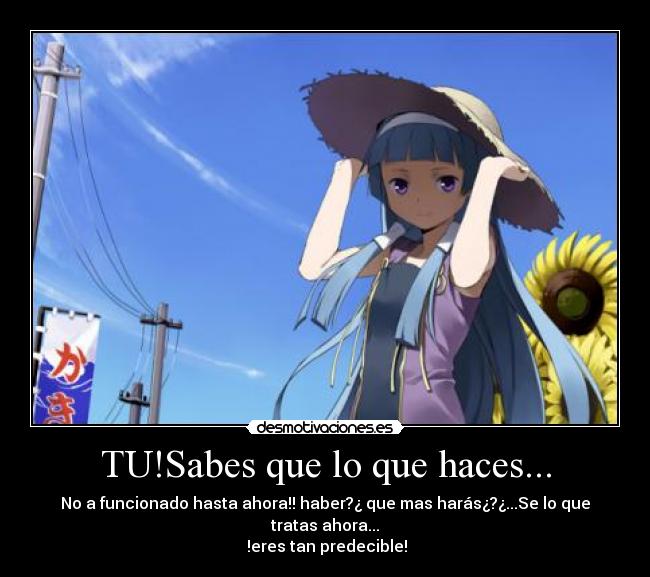 TU!Sabes que lo que haces... - No a funcionado hasta ahora!! haber?¿ que mas harás¿?¿...Se lo que tratas ahora...
!eres tan predecible!