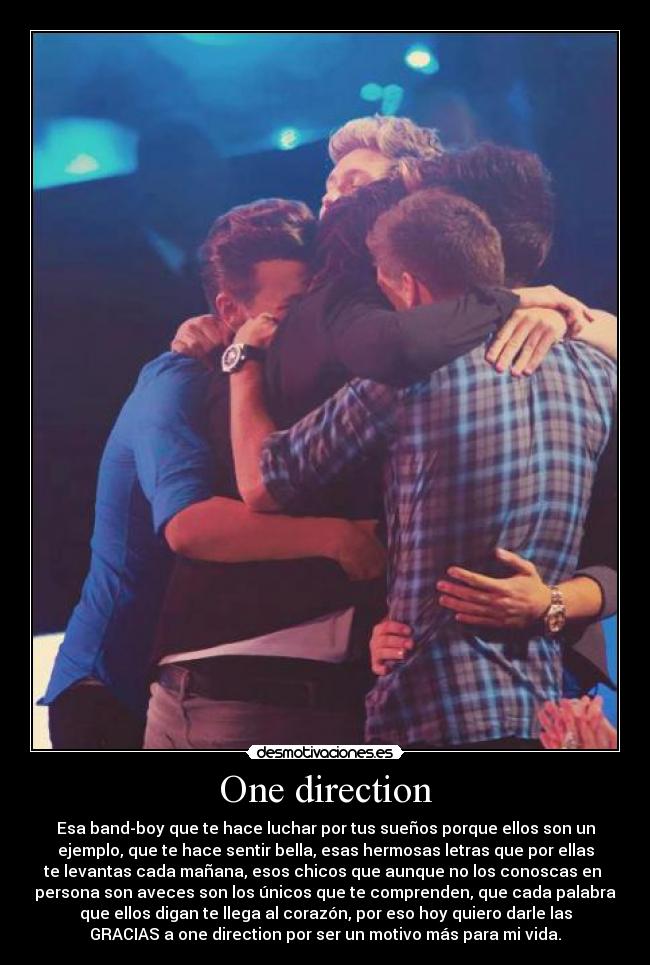One direction - Esa band-boy que te hace luchar por tus sueños porque ellos son un
ejemplo, que te hace sentir bella, esas hermosas letras que por ellas
te levantas cada mañana, esos chicos que aunque no los conoscas en
persona son aveces son los únicos que te comprenden, que cada palabra
que ellos digan te llega al corazón, por eso hoy quiero darle las
GRACIAS a one direction por ser un motivo más para mi vida.
