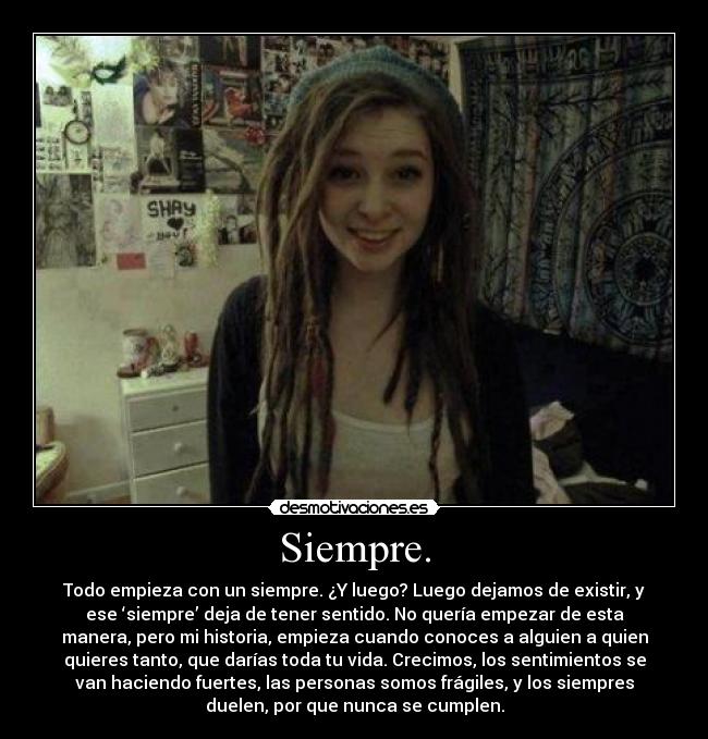 Siempre. - Todo empieza con un siempre. ¿Y luego? Luego dejamos de existir, y
ese ‘siempre’ deja de tener sentido. No quería empezar de esta
manera, pero mi historia, empieza cuando conoces a alguien a quien
quieres tanto, que darías toda tu vida. Crecimos, los sentimientos se
van haciendo fuertes, las personas somos frágiles, y los siempres
duelen, por que nunca se cumplen.
