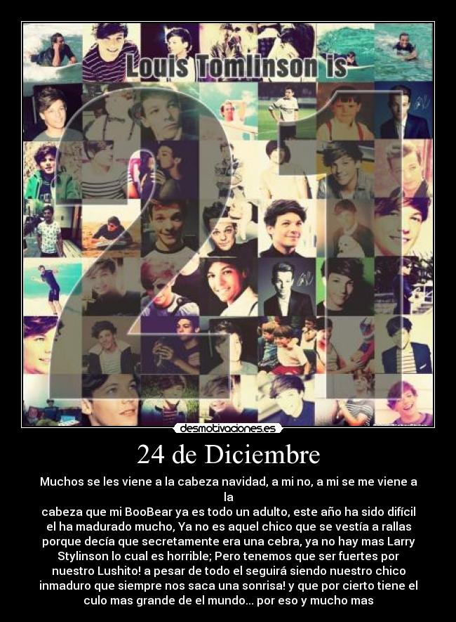 24 de Diciembre - Muchos se les viene a la cabeza navidad, a mi no, a mi se me viene a
la
cabeza que mi BooBear ya es todo un adulto, este año ha sido difícil
el ha madurado mucho, Ya no es aquel chico que se vestía a rallas
porque decía que secretamente era una cebra, ya no hay mas Larry
Stylinson lo cual es horrible; Pero tenemos que ser fuertes por
nuestro Lushito! a pesar de todo el seguirá siendo nuestro chico
inmaduro que siempre nos saca una sonrisa! y que por cierto tiene el
culo mas grande de el mundo... por eso y mucho mas